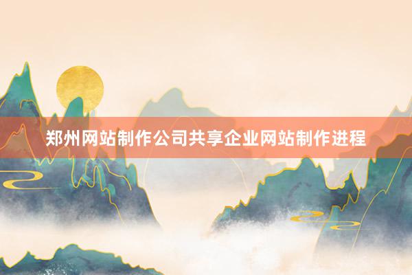 郑州网站制作公司共享企业网站制作进程